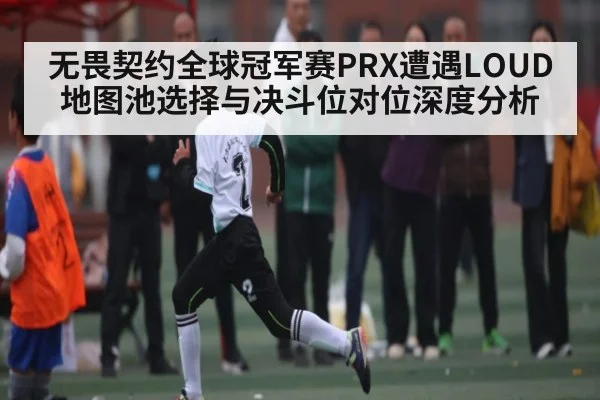 无畏契约全球冠军赛PRX遭遇LOUD地图池选择与决斗位对位深度分析