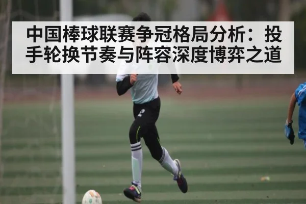 中国棒球联赛争冠格局分析：投手轮换节奏与阵容深度博弈之道