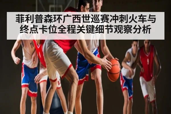 菲利普森环广西世巡赛冲刺火车与终点卡位全程关键细节观察分析